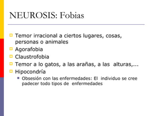 NEUROSIS: Fobias
   Temor irracional a ciertos lugares, cosas,
    personas o animales
   Agorafobia
   Claustrofobia
   Temor a lo gatos, a las arañas, a las alturas,...
   Hipocondría
       Obsesión con las enfermedades: El individuo se cree
        padecer todo tipos de enfermedades
 
