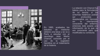  La relación con Charcot fue
básica para la formulación
de su teroria: si los
síntomas histéricos podían
ser producidos y
desplazados por hipnosis,
sin la intervención
consciente del enfermo,
entonces éste poseía una
información de la que no
era consciente pero que
modificaba su conducta.
 En 1885, acabados los
estudios de medicina
obtiene una beca y se va a
París a estudiar con el
neurólogo Jean Martin
Charcot, conocido por el
uso de la sugestión
hipnótica en el tratamiento
de la histeria.
 
