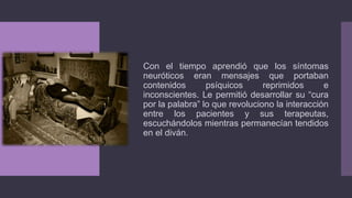 Con el tiempo aprendió que los síntomas
neuróticos eran mensajes que portaban
contenidos psíquicos reprimidos e
inconscientes. Le permitió desarrollar su “cura
por la palabra” lo que revoluciono la interacción
entre los pacientes y sus terapeutas,
escuchándolos mientras permanecían tendidos
en el diván.
 