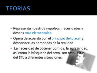  Representa nuestros impulsos, necesidades y 
deseos más elementales. 
 Opera de acuerdo con el principio del placer y 
desconoce las demandas de la realidad. 
 La necesidad de obtener comida, la agresividad, 
así como la búsqueda del sexo, son respuestas 
del Ello a diferentes situaciones. 
 