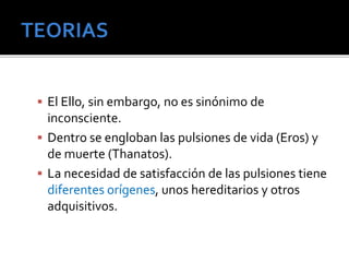  El Ello, sin embargo, no es sinónimo de 
inconsciente. 
 Dentro se engloban las pulsiones de vida (Eros) y 
de muerte (Thanatos). 
 La necesidad de satisfacción de las pulsiones tiene 
diferentes orígenes, unos hereditarios y otros 
adquisitivos. 
 