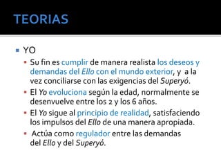  YO 
 Su fin es cumplir de manera realista los deseos y 
demandas del Ello con el mundo exterior, y a la 
vez conciliarse con las exigencias del Superyó. 
 El Yo evoluciona según la edad, normalmente se 
desenvuelve entre los 2 y los 6 años. 
 El Yo sigue al principio de realidad, satisfaciendo 
los impulsos del Ello de una manera apropiada. 
 Actúa como regulador entre las demandas 
del Ello y del Superyó. 
 