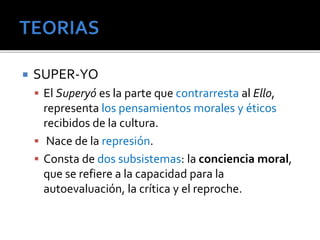  SUPER-YO 
 El Superyó es la parte que contrarresta al Ello, 
representa los pensamientos morales y éticos 
recibidos de la cultura. 
 Nace de la represión. 
 Consta de dos subsistemas: la conciencia moral, 
que se refiere a la capacidad para la 
autoevaluación, la crítica y el reproche. 
 