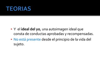  Y el ideal del yo, una autoimagen ideal que 
consta de conductas aprobadas y recompensadas. 
 No está presente desde el principio de la vida del 
sujeto. 
 
