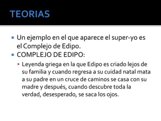  Un ejemplo en el que aparece el super-yo es 
el Complejo de Edipo. 
 COMPLEJO DE EDIPO: 
 Leyenda griega en la que Edipo es criado lejos de 
su familia y cuando regresa a su cuidad natal mata 
a su padre en un cruce de caminos se casa con su 
madre y después, cuando descubre toda la 
verdad, desesperado, se saca los ojos. 
 