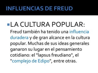 LA CULTURA POPULAR: 
Freud también ha tenido una influencia 
duradera y de gran alcance en la cultura 
popular. Muchas de sus ideas generales 
ganaron su lugar en el pensamiento 
cotidiano: el "lapsus freudiano", el 
"complejo de Edipo", entre otras. 
 