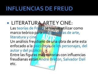  LITERATURA,ARTE Y CINE: 
Las teorías de Freud se suelen utilizar como 
marco teórico para analizar obras de arte, 
literatura y cine. 
Un análisis freudiano de una obra de arte esta 
enfocado a la psicología de los personajes, del 
autor y del público. 
Entre las figuras más notorias con influencias 
freudianas están André Bretón, Salvador Dalí 
etc. 
