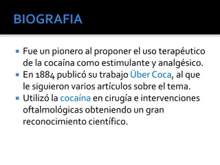 Fue un pionero al proponer el uso terapéutico 
de la cocaína como estimulante y analgésico. 
 En 1884 publicó su trabajo Über Coca, al que 
le siguieron varios artículos sobre el tema. 
 Utilizó la cocaína en cirugía e intervenciones 
oftalmológicas obteniendo un gran 
reconocimiento científico. 
 