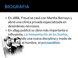  En 1886, Freud se casó con Martha Bernays y 
abrió una clínica privada especializada en 
desórdenes nerviosos. 
 En 1899 publicó su obra más importante e 
influyente, La Interpretación de los Sueños, 
inaugurando una nueva disciplina y modo de 
entender al hombre, el psicoanálisis. 
 