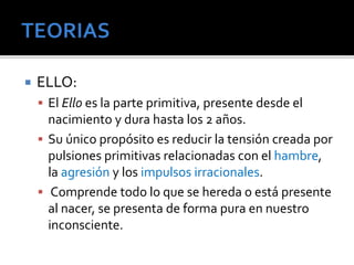  ELLO: 
 El Ello es la parte primitiva, presente desde el 
nacimiento y dura hasta los 2 años. 
 Su único propósito es reducir la tensión creada por 
pulsiones primitivas relacionadas con el hambre, 
la agresión y los impulsos irracionales. 
 Comprende todo lo que se hereda o está presente 
al nacer, se presenta de forma pura en nuestro 
inconsciente. 
 