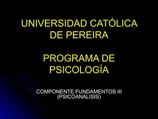 UNIVERSIDAD CATÓLICA DE PEREIRA PROGRAMA DE PSICOLOGÍA COMPONENTE FUNDAMENTOS III (PSICOANÁLISIS) 