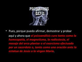 Pues, porque puedo afirmar, demostrar y probar  aquí y ahora que  el psicoanálisis cura tanto como la homeopatía, el magnetismo, la radiestesia, el masaje del arco plantar o el exorcismo efectuado por un sacerdote o, tanto como una oración ante la estatua de Jesús o la virgen María . 