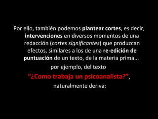 Por ello, también podemos  plantear cortes , es decir,  intervenciones  en diversos momentos de una redacción ( cortes significantes ) que produzcan efectos, similares a los de una  re-edición de puntuación  de un texto, de la materia prima...  por ejemplo, del texto  “ ¿Como trabaja un psicoanalista?” , naturalmente deriva: 