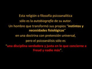 Esta religión o filosofía psicoanalítica  sólo es la  autobiografía  de su autor.  Un hombre que transformó sus propios “ instintos y necesidades fisiológicas ”  en una doctrina con pretensión universal,  pero el psicoanálisis sólo es  “ una disciplina verdadera y justa en lo que concierne a Freud y nadie más ”. 