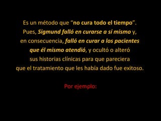 Es un método que “ no cura todo el tiempo ”.  Pues,  Sigmund falló en curarse a sí mismo  y,  en consecuencia,  falló en curar a los pacientes  que él mismo atendió , y ocultó o alteró  sus historias clínicas para que pareciera  que el tratamiento que les había dado fue exitoso.  Por ejemplo: 