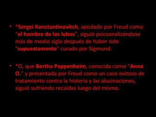 * Sergei Konstantinovitch , apodado por Freud como “ el hombre de los lobos ”, siguió psicoanalizándose más de medio siglo después de haber sido " supuestamente " curado por Sigmund. *O, que  Bertha Pappenheim , conocida como “ Anna O. ” y presentada por Freud como un caso exitoso de tratamiento contra la histeria y las alucinaciones, siguió sufriendo recaídas luego del mismo. 