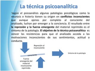 La técnica psicoanalítica      Según el psicoanálisis algunas patologías psicológicas como la neurosis e histeria tienen su origen en conflictos inconscientes que aunque ajenos por completo al consciente del analizado, luchan por emerger a la conciencia. El resultado entre la represión y la fuerza emergente del material reprimido es el síntoma de la patología. El objetivo de la técnica psicoanalítica  es vencer las resistencias para que el analizado acceda a las motivaciones inconscientes de sus sentimientos, actitud o conducta.Síntoma de la patología consciente