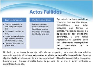 Actos Fallidos Del estudio de los actos fallidos concluye que no son simples casualidades, sino actos psíquicos que tienen un sentido, y deben su génesis a la oposición de dos intenciones diferentes. El acto fallido representa el conflicto entre dos tendencias incompatibles del consciente y el inconsciente. El olvido, y por tanto, la no ejecución de un propósito, testimonia de una volición contraria opuesta al mismo, revelando un deseo o intención inconsciente. Cuando alguien olvida acudir a una cita a la que prometió ir; el fundamento de tal olvido puede buscarse en:  Escasa simpatía hacia la persona de la cita o algún sentimiento encontrado hacia ella.
