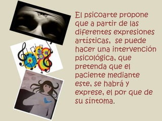 El psicoarte propone
que a partir de las
diferentes expresiones
artísticas, se puede
hacer una intervención
psicológica, que
pretenda que el
paciente mediante
este, se habrá y
exprese, el por que de
su síntoma.
 
