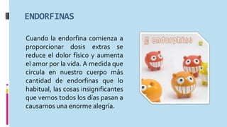 ENDORFINAS
Cuando la endorfina comienza a
proporcionar dosis extras se
reduce el dolor físico y aumenta
el amor por la vida. A medida que
circula en nuestro cuerpo más
cantidad de endorfinas que lo
habitual, las cosas insignificantes
que vemos todos los días pasan a
causarnos una enorme alegría.
 