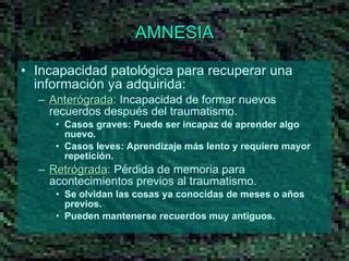 AMNESIA Incapacidad patológica para recuperar una información ya adquirida: Anterógrada :  Incapacidad de formar nuevos recuerdos después del traumatismo.  Casos graves: Puede ser incapaz de aprender algo nuevo. Casos leves: Aprendizaje más lento y requiere mayor repetición.  Retrógrada :  Pérdida de memoria para acontecimientos previos al traumatismo.  Se olvidan las cosas ya conocidas de meses o años previos.  Pueden mantenerse recuerdos muy antiguos. 
