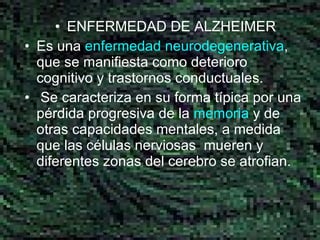 ENFERMEDAD DE ALZHEIMER Es una  enfermedad  neurodegenerativa , que se manifiesta como deterioro cognitivo y trastornos conductuales. Se caracteriza en su forma típica por una pérdida progresiva de la  memoria  y de otras capacidades mentales, a medida que las células nerviosas  mueren y diferentes zonas del cerebro se atrofian.  