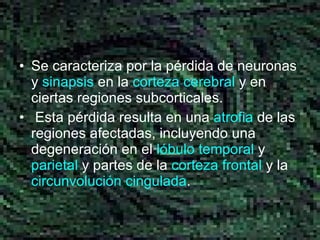 Se caracteriza por la pérdida de neuronas y  sinapsis  en la  corteza cerebral  y en ciertas regiones subcorticales. Esta pérdida resulta en una  atrofia  de las regiones afectadas, incluyendo una degeneración en el  lóbulo temporal  y  parietal  y partes de la  corteza frontal  y la  circunvolución  cingulada . 