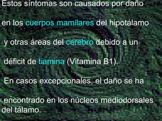Estos síntomas son causados por daño en los  cuerpos mamilares  del hipotálamo y otras áreas del  cerebro  debido a un déficit de  tiamina  (Vitamina B1). En casos excepcionales, el daño se ha encontrado en los núcleos mediodorsales del tálamo. 