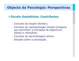 Objecto da Psicologia: Perspectivas

 Escola Gestaltista: Contributos

      Conceito de insight (Kohler).
      Conceito de representação mental (imagens
       que permitem a formação de objectivos,
       planos e intenções).
      Conceito de aprendizagem activa.
      Estudos sobre a percepção.




                                                   LOGO
 