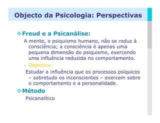 Objecto da Psicologia: Perspectivas

 Freud e a Psicanálise:
  A mente, o psiquismo humano, não se reduz à
     consciência; a consciência é apenas uma
     pequena dimensão do psiquismo, exercendo
     uma influência reduzida no comportamento.
    Objectivo:

   Estudar a influência que os processos psíquicos
     – sobretudo os inconscientes – exercem sobre
     o comportamento e a personalidade.
 Método
   Psicanalítico

                                                LOGO
 