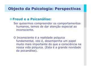 Objecto da Psicologia: Perspectivas

 Freud e a Psicanálise:
  Ser quisermos compreender os comportamentos
   humanos, temos de dar atenção especial ao
   inconsciente.

  O Inconsciente é a realidade psíquica
   fundamental, isto é, desempenha um papel
   muito mais importante do que a consciência na
   nossa vida psíquica. (Esta é a grande novidade
   da psicanálise).



                                              LOGO
 