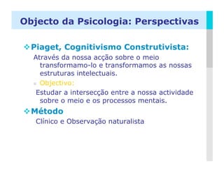 Objecto da Psicologia: Perspectivas

 Piaget, Cognitivismo Construtivista:
  Através da nossa acção sobre o meio
     transformamo-lo e transformamos as nossas
     estruturas intelectuais.
    Objectivo:

   Estudar a intersecção entre a nossa actividade
     sobre o meio e os processos mentais.
 Método
   Clínico e Observação naturalista



                                                LOGO
 