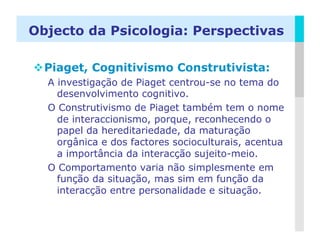 Objecto da Psicologia: Perspectivas

 Piaget, Cognitivismo Construtivista:
  A investigação de Piaget centrou-se no tema do
    desenvolvimento cognitivo.
  O Construtivismo de Piaget também tem o nome
    de interaccionismo, porque, reconhecendo o
    papel da hereditariedade, da maturação
    orgânica e dos factores socioculturais, acentua
    a importância da interacção sujeito-meio.
  O Comportamento varia não simplesmente em
    função da situação, mas sim em função da
    interacção entre personalidade e situação.


                                                 LOGO
 