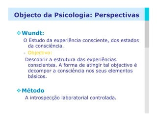 Objecto da Psicologia: Perspectivas

 Wundt:
  O Estudo da experiência consciente, dos estados
     da consciência.
    Objectivo:

   Descobrir a estrutura das experiências
     conscientes. A forma de atingir tal objectivo é
     decompor a consciência nos seus elementos
     básicos.


 Método
   A introspecção laboratorial controlada.

                                                  LOGO
 