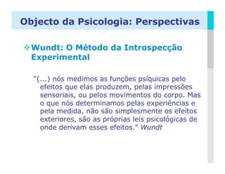 Objecto da Psicologia: Perspectivas

 Wundt: O Método da Introspecção
  Experimental

  “(...) nós medimos as funções psíquicas pelo
    efeitos que elas produzem, pelas impressões
    sensoriais, ou pelos movimentos do corpo. Mas
    o que nós determinamos pelas experiências e
    pela medida, não são simplesmente os efeitos
    exteriores, são as próprias leis psicológicas de
    onde derivam esses efeitos.” Wundt



                                                 LOGO
 