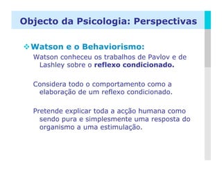 Objecto da Psicologia: Perspectivas

 Watson e o Behaviorismo:
  Watson conheceu os trabalhos de Pavlov e de
   Lashley sobre o reflexo condicionado.

  Considera todo o comportamento como a
   elaboração de um reflexo condicionado.

  Pretende explicar toda a acção humana como
    sendo pura e simplesmente uma resposta do
    organismo a uma estimulação.


                                                LOGO
 