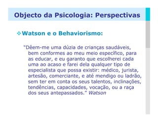 Objecto da Psicologia: Perspectivas

 Watson e o Behaviorismo:

  “Dêem-me uma dúzia de crianças saudáveis,
    bem conformes ao meu meio específico, para
    as educar, e eu garanto que escolherei cada
    uma ao acaso e farei dela qualquer tipo de
    especialista que possa existir: médico, jurista,
    artesão, comerciante, e até mendigo ou ladrão,
    sem ter em conta os seus talentos, inclinações,
    tendências, capacidades, vocação, ou a raça
    dos seus antepassados.” Watson


                                                 LOGO
 