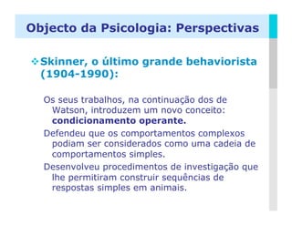 Objecto da Psicologia: Perspectivas

 Skinner, o último grande behaviorista
  (1904-1990):

  Os seus trabalhos, na continuação dos de
   Watson, introduzem um novo conceito:
   condicionamento operante.
  Defendeu que os comportamentos complexos
   podiam ser considerados como uma cadeia de
   comportamentos simples.
  Desenvolveu procedimentos de investigação que
   lhe permitiram construir sequências de
   respostas simples em animais.
                                             LOGO
 