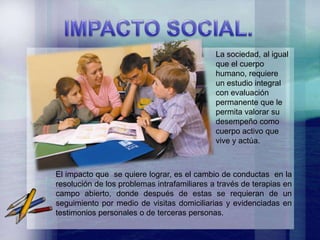 La sociedad, al igual
                                             que el cuerpo
                                             humano, requiere
                                             un estudio integral
                                             con evaluación
                                             permanente que le
                                             permita valorar su
                                             desempeño como
                                             cuerpo activo que
                                             vive y actúa.



El impacto que se quiere lograr, es el cambio de conductas en la
resolución de los problemas intrafamiliares a través de terapias en
campo abierto, donde después de estas se requieran de un
seguimiento por medio de visitas domiciliarias y evidenciadas en
testimonios personales o de terceras personas.
 