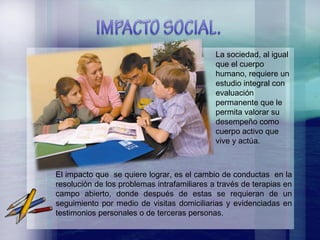 La sociedad, al igual que el cuerpo humano, requiere un estudio integral con evaluación permanente que le permita valorar su desempeño como cuerpo activo que vive y actúa.  El impacto que  se quiere lograr, es el cambio de conductas  en la resolución de los problemas intrafamiliares a través de terapias en campo abierto, donde después de estas se requieran de un seguimiento por medio de visitas domiciliarias y evidenciadas en testimonios personales o de terceras personas. 