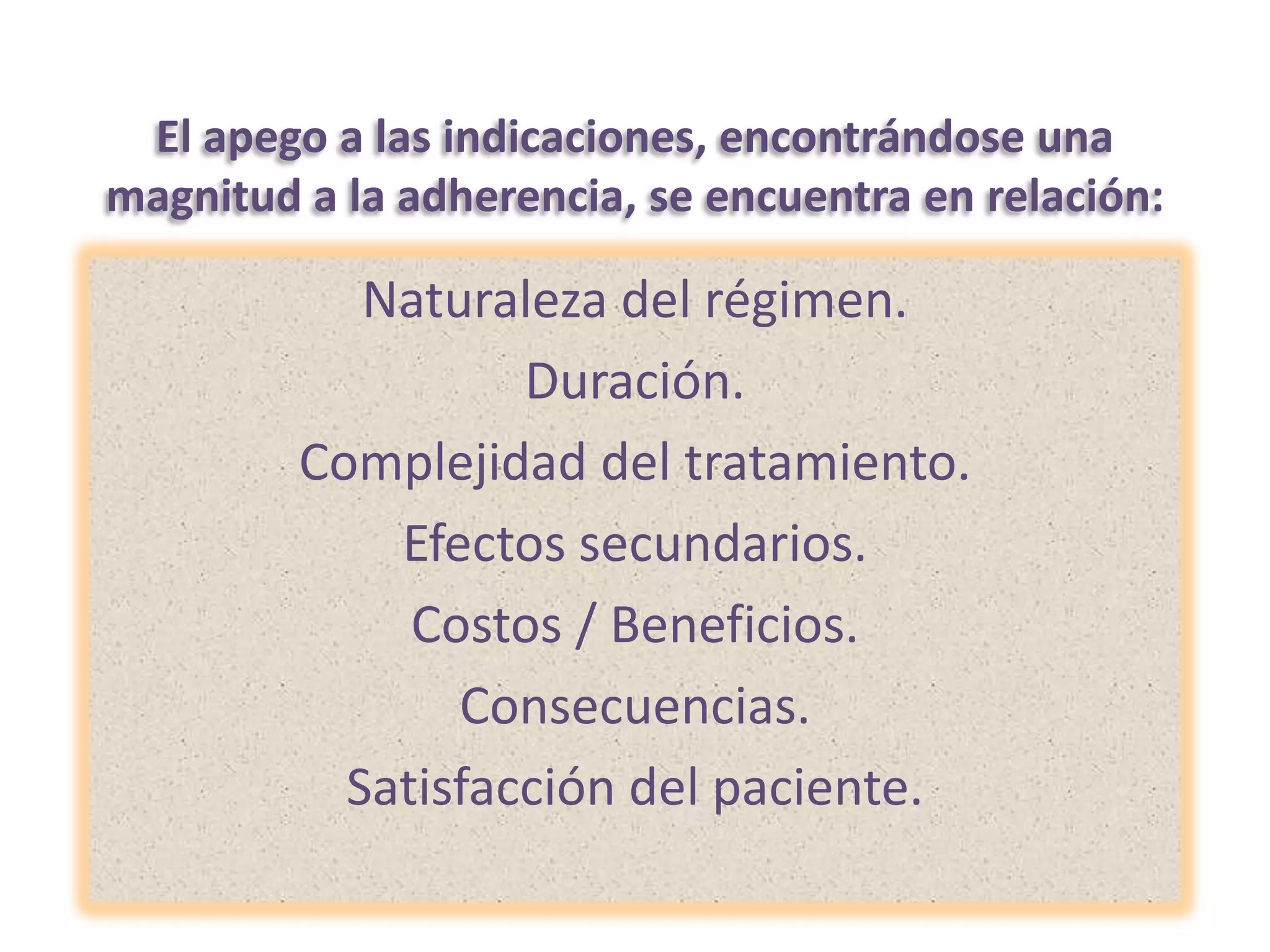 El apego a las indicaciones, encontrándose una magnitud a la adherencia, se encuentra en relación: Naturaleza del régimen.Duración.Complejidad del tratamiento.Efectos secundarios.Costos / Beneficios.Consecuencias.Satisfacción del paciente.