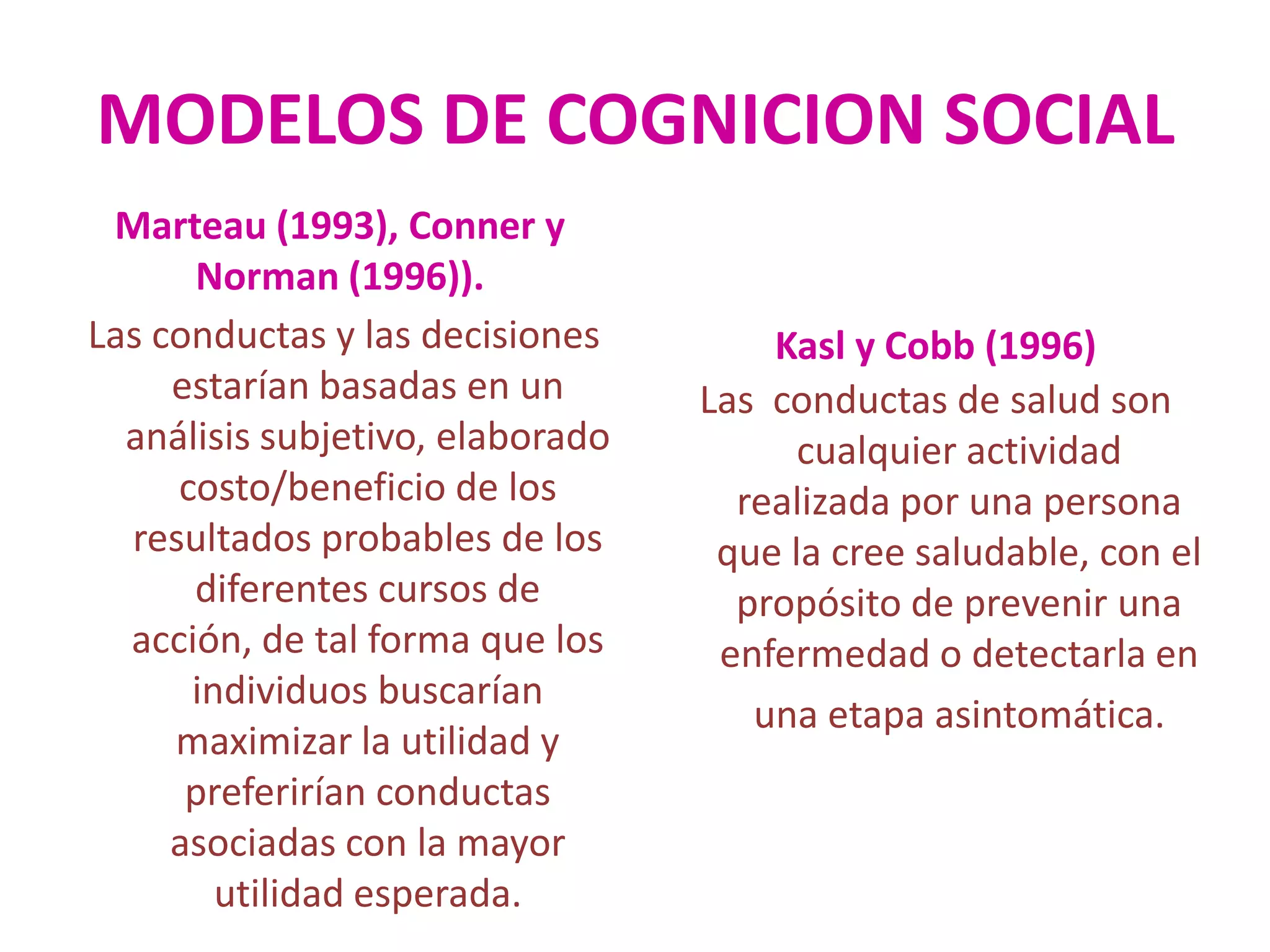 MODELOS DE COGNICION SOCIALMarteau (1993), Conner y Norman (1996)).Las conductas y las decisiones estarían basadas en un análisis subjetivo, elaborado costo/beneficio de los resultados probables de los diferentes cursos de acción, de tal forma que los individuos buscarían maximizar la utilidad y preferirían conductas asociadas con la mayor utilidad esperada. Kasl y Cobb (1996) Las  conductas de salud son cualquier actividad realizada por una persona que la cree saludable, con el propósito de prevenir una enfermedad o detectarla en una etapa asintomática.