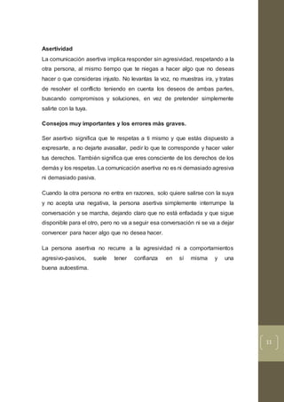 11
Asertividad
La comunicación asertiva implica responder sin agresividad, respetando a la
otra persona, al mismo tiempo que te niegas a hacer algo que no deseas
hacer o que consideras injusto. No levantas la voz, no muestras ira, y tratas
de resolver el conflicto teniendo en cuenta los deseos de ambas partes,
buscando compromisos y soluciones, en vez de pretender simplemente
salirte con la tuya.
Consejos muy importantes y los errores màs graves.
Ser asertivo significa que te respetas a ti mismo y que estás dispuesto a
expresarte, a no dejarte avasallar, pedir lo que te corresponde y hacer valer
tus derechos. También significa que eres consciente de los derechos de los
demás y los respetas. La comunicación asertiva no es ni demasiado agresiva
ni demasiado pasiva.
Cuando la otra persona no entra en razones, solo quiere salirse con la suya
y no acepta una negativa, la persona asertiva simplemente interrumpe la
conversación y se marcha, dejando claro que no está enfadada y que sigue
disponible para el otro, pero no va a seguir esa conversación ni se va a dejar
convencer para hacer algo que no desea hacer.
La persona asertiva no recurre a la agresividad ni a comportamientos
agresivo-pasivos, suele tener confianza en sí misma y una
buena autoestima.
 