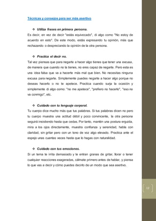 12
Técnicas y consejos para ser más asertivo
 Utiliza frases en primera persona.
Es decir, en vez de decir "estás equivocado", di algo como "No estoy de
acuerdo en esto". De este modo, estás expresando tu opinión, más que
rechazando o despreciando la opinión de la otra persona.
 Practica el decir no.
Tal vez piensas que para negarte a hacer algo tienes que tener una excusa,
de manera que cuando no la tienes, no eres capaz de negarte. Pero esta es
una idea falsa que va a hacerte más mal que bien. No necesitas ninguna
excusa para negarte. Simplemente puedes negarte a hacer algo porque no
deseas hacerlo o no te apetece. Practica cuando surja la ocasión y
simplemente di algo como: "no me apetece", "prefiero no hacerlo", "eso no
va conmigo", etc.
 Cuidado con tu lenguaje corporal.
Tu cuerpo dice mucho más que tus palabras. Si tus palabras dicen no pero
tu cuerpo muestra una actitud débil y poco convincente, la otra persona
seguirá insistiendo hasta que cedas. Por tanto, mantén una postura erguida,
mira a los ojos directamente, muestra confianza y serenidad, habla con
claridad, sin gritar pero con un tono de voz algo elevado. Practica ante el
espejo unas cuantas veces hasta que lo hagas con naturalidad.
 Cuidado con tus emociones.
Si un tema te irrita demasiado y te entran granas de gritar, llorar o tener
cualquier reacciones exageradas, cálmate primero antes de hablar, y piensa
lo que vas a decir y cómo puedes decirlo de un modo que sea asertivo.
 