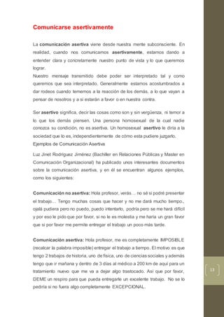 13
Comunicarse asertivamente
La comunicación asertiva viene desde nuestra mente subconsciente. En
realidad, cuando nos comunicamos asertivamente, estamos dando a
entender clara y concretamente nuestro punto de vista y lo que queremos
lograr.
Nuestro mensaje transmitido debe poder ser interpretado tal y como
queremos que sea interpretado. Generalmente estamos acostumbrados a
dar rodeos cuando tememos a la reacción de los demás, a lo que vayan a
pensar de nosotros y a si estarán a favor o en nuestra contra.
Ser asertivo significa, decir las cosas como son y sin vergüenza, ni temor a
lo que los demás piensen. Una persona homosexual de la cual nadie
conozca su condición, no es asertiva. Un homosexual asertivo le diría a la
sociedad que lo es, independientemente de cómo esta pudiere juzgarlo.
Ejemplos de Comunicación Asertiva
Luz Jinet Rodríguez Jiménez (Bachiller en Relaciones Públicas y Master en
Comunicación Organizacional) ha publicado unos interesantes documentos
sobre la comunicación asertiva, y en él se encuentran algunos ejemplos,
como los siguientes:
Comunicación no asertiva: Hola profesor, verás… no sé si podré presentar
el trabajo… Tengo muchas cosas que hacer y no me dará mucho tiempo.,
ojalá pudiera pero no puedo, puedo intentarlo, podría pero se me hará difícil
y por eso le pido que por favor, si no le es molestia y me haría un gran favor
que si por favor me permite entregar el trabajo un poco más tarde.
Comunicación asertiva: Hola profesor, me es completamente IMPOSIBLE
(recalcar la palabra imposible) entregar el trabajo a tiempo. El motivo es que
tengo 2 trabajos de historia, uno de física, uno de ciencias sociales y además
tengo que ir mañana y dentro de 3 días al médico a 200 km de aquí para un
tratamiento nuevo que me va a dejar algo trastocado. Así que por favor,
DEME un respiro para que pueda entregarle un excelente trabajo. No se lo
pediría si no fuera algo completamente EXCEPCIONAL.
 