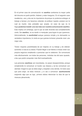 14
En el primer caso de comunicación no asertiva centramos la mayor parte
del discurso en pedir perdón, titubear y estar inseguros. En el segundo caso
resaltamos, una y otra vez la importancia de porque no podemos entregar el
trabajo a tiempo y le hacemos entender al profesor nuestra postura con lo
cual es mucho más probable que acepte, en caso de que no lo
haga podemos insistir una vez más con nuestra comunicación asertiva.
Esto implica sin embargo, que lo que se esté diciendo sea completamente
cierto. Ser asertivo, no es mentir ni manipular para lograr lo que queremos.
Adicionalmente, la asertividad aunque parezca simple y no demuestre su
verdadera importancia, lo cierto es que quienes la tienen presente viven una
mejor vida.
Tienen mayores posibilidades de ser mejores en su trabajo y de obtener
aumentos si ese es su deseo. Pueden llegar a ser líderes e incluso tener sus
propios negocios empleando a personas que le colaboren. Se comunicará
más efectivamente con todas las personas, incluidas las del sexo opuesto,
a las que podrá conquistar más fácil eventualmente.
Las personas asertivas son recordadas, no pasan desapercibidas, porque
simplemente le comunican al mundo sus deseos y se los comunican con
claridad. Exigen lo que se debe exigir y respetan a los demás. En todo caso
que para exigir, se debe merecer, y si vas a comunicar asertivamente
exigiendo algo que es tuyo, primero debes interiorizar la idea de que lo
mereces plenamente.
 