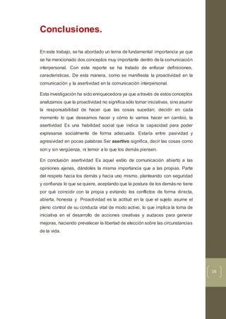 16
Conclusiones.
En este trabajo, se ha abordado un tema de fundamental importancia ya que
se ha mencionado dos conceptos muy importante dentro de la comunicación
interpersonal. Con este reporte se ha tratado de enfocar definiciones,
características. De esta manera, como se manifiesta la proactividad en la
comunicación y la asertividad en la comunicación interpersonal.
Esta investigación ha sido enriquecedora ya que a través de estos conceptos
analizamos que la proactividad no significa sólo tomar iniciativas, sino asumir
la responsabilidad de hacer que las cosas sucedan; decidir en cada
momento lo que deseamos hacer y cómo lo vamos hacer en cambio, la
asertividad Es una habilidad social que indica la capacidad para poder
expresarse socialmente de forma adecuada. Estaría entre pasividad y
agresividad en pocas palabras Ser asertivo significa, decir las cosas como
son y sin vergüenza, ni temor a lo que los demás piensen.
En conclusión asertividad Es aquel estilo de comunicación abierto a las
opiniones ajenas, dándoles la misma importancia que a las propias. Parte
del respeto hacia los demás y hacia uno mismo, planteando con seguridad
y confianza lo que se quiere, aceptando que la postura de los demás no tiene
por qué coincidir con la propia y evitando los conflictos de forma directa,
abierta, honesta y Proactividad es la actitud en la que el sujeto asume el
pleno control de su conducta vital de modo activo, lo que implica la toma de
iniciativa en el desarrollo de acciones creativas y audaces para generar
mejoras, haciendo prevalecer la libertad de elección sobre las circunstancias
de la vida.
 