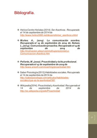 17
Bibliografía.
 HeliosCentro Holistas (2014).Ser Asertivos. Recuperado
el 14 de septiembre de 2014 de
http://www.helios3000.net/desarrollo/ser_asertivos.shtml
 Muños. A., (2014). La comunicación asertiva.
Recuperado el 14 de septiembre de 2014 de Nelson,
L.,(2014).Comunicaciónproactiva.Recuperado el 14 de
septiembre de 2014 de
http://motivacion.about.com/od/superacion/a/La-
Comunicacion-Asertiva.htm
 Pellarés,M.,(2007).Proactividad y éxito profesional.
Recuperadoel 14 de septiembre de 2014 de
http://www.arearh.com/coaching/proactividad.htm
 Saber Psicología(2012)Habilidades sociales.Recuperado
el 14 de septiembre de 2014 de
http://saberpsicologia.com/articulos/habilidades-
sociales/que-es-la-asertividad/381
 Wikipedia(2014).Proactividad y Asertividad.Recuperadoel
14 de septiembre de 2014 de
http://es.wikipedia.org/wiki/Proactividad
 