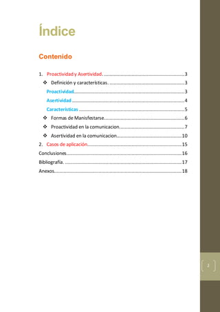 2
Índice
Contenido
1. Proactividad y Asertividad. ..........................................................3
 Definición y características. ......................................................3
Proactividad................................................................................3
Asertividad .................................................................................4
Características ............................................................................5
 Formas de Manisfestarse..........................................................6
 Proactividad en la comunicacion...............................................7
 Asertividad en la comunicacion...............................................10
2. Casos de aplicación....................................................................15
Conclusiones...................................................................................16
Bibliografía. ....................................................................................17
Anexos............................................................................................18
 