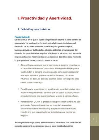 3
1.Proactividad y Asertividad.
 Definición y características.
Proactividad:
Es una actitud en la que el sujeto u organización asume el pleno control de
su conducta de modo activo, lo que implica la toma de iniciativa en el
desarrollo de acciones creativas y audaces para generar mejoras,
haciendo prevalecer la libertad de elección sobre las circunstancias del
contexto. La proactividad no significa sólo tomar la iniciativa, sino asumir la
responsabilidad de hacer que las cosas sucedan; decidir en cada momento
lo que queremos hacer y cómo lo vamos a hacer.
 Steven Covey considera que la esencia de la persona proactiva es
la capacidad de liderar su propia vida. Al margen de lo que pase a
su alrededor, la persona proactiva decide cómo quiere reaccionar
ante esos estímulos y centra sus esfuerzos en su círculo de
influencia, es decir, se dedica a aquellas cosas con respecto a las
cuales puede hacer algo.
 Para Covey la proactividad no significa sólo tomar la iniciativa, sino
asumir la responsabilidad de hacer que las cosas sucedan; decidir
en cada momento qué queremos hacer y cómo lo vamos a hacer.
 Para Bateman y Crant la proactividad supone crear cambio, no sólo
anticiparlo. Según estos autores ser proactivo no consiste
únicamente en tener flexibilidad y adaptabilidad hacia un futuro
incierto sino que es preciso tomar la iniciativa para mejorar un
negocio.
El comportamiento proactivo está orientado a resultados. Ser proactivo no
consiste únicamente en proponer ideas o hacer reestructuraciones
 